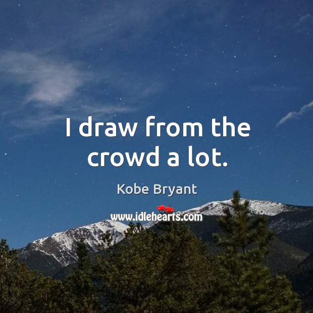 I draw from the crowd a lot. Kobe Bryant Picture Quote