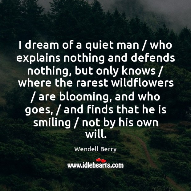 I dream of a quiet man / who explains nothing and defends nothing, Wendell Berry Picture Quote