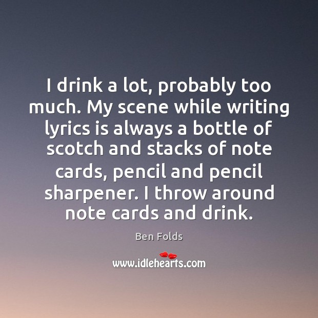 I drink a lot, probably too much. My scene while writing lyrics Ben Folds Picture Quote