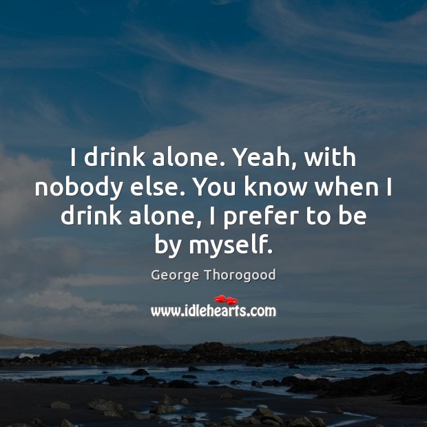 I drink alone. Yeah, with nobody else. You know when I drink George Thorogood Picture Quote