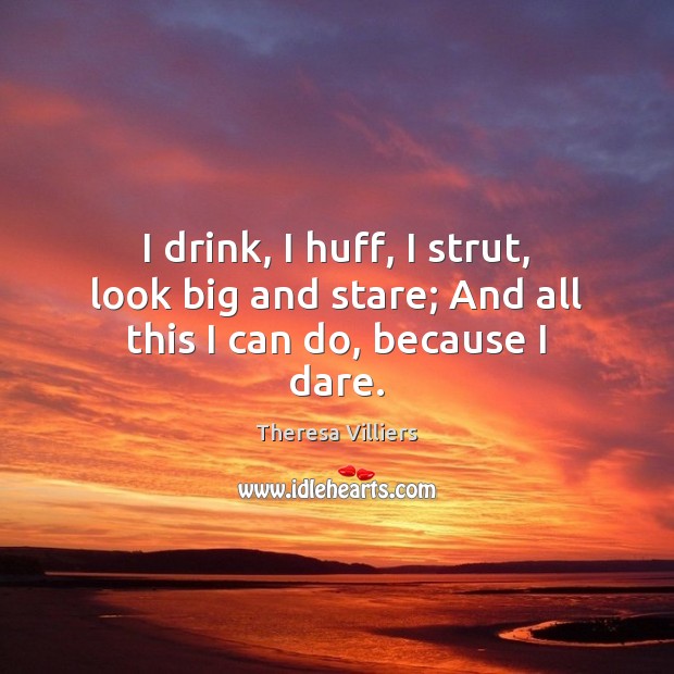 I drink, I huff, I strut, look big and stare; And all this I can do, because I dare. Theresa Villiers Picture Quote