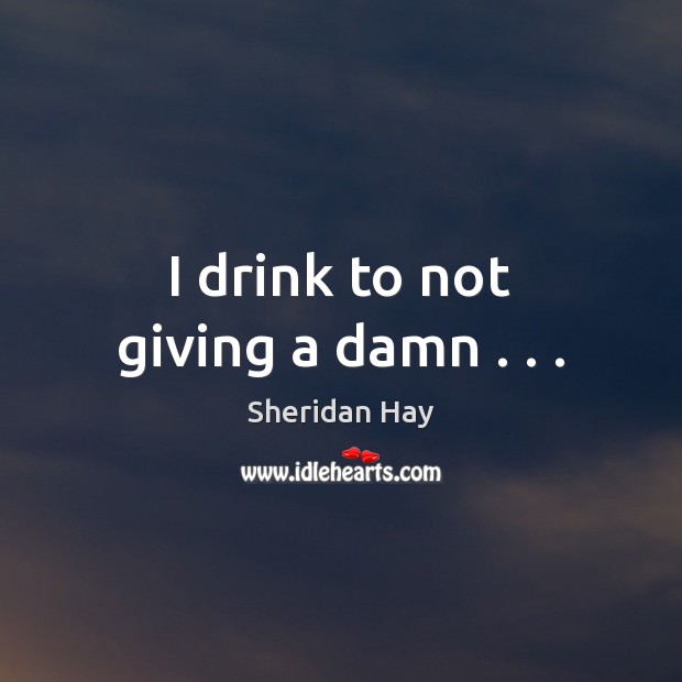 I drink to not giving a damn . . . Sheridan Hay Picture Quote