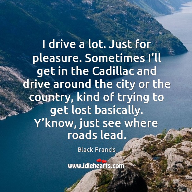 I drive a lot. Just for pleasure. Sometimes I’ll get in the cadillac and drive around Black Francis Picture Quote