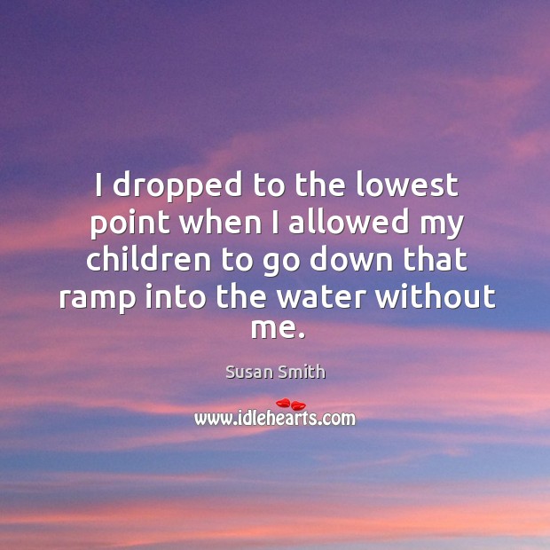 I dropped to the lowest point when I allowed my children to go down that ramp into the water without me. Image