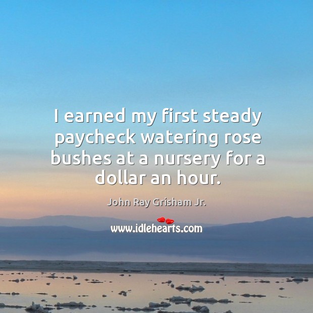 I earned my first steady paycheck watering rose bushes at a nursery for a dollar an hour. John Ray Grisham Jr. Picture Quote