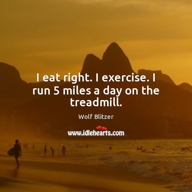 I eat right. I exercise. I run 5 miles a day on the treadmill. Image