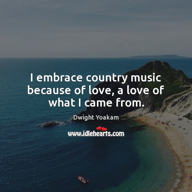 I embrace country music because of love, a love of what I came from. Dwight Yoakam Picture Quote