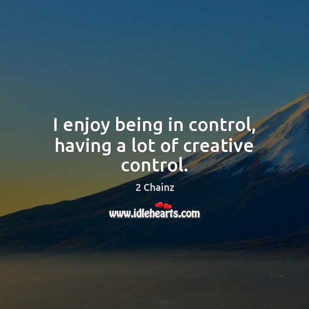 I enjoy being in control, having a lot of creative control. Image