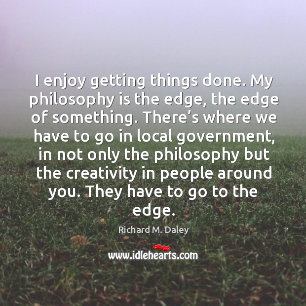 I enjoy getting things done. My philosophy is the edge, the edge of something. Richard M. Daley Picture Quote