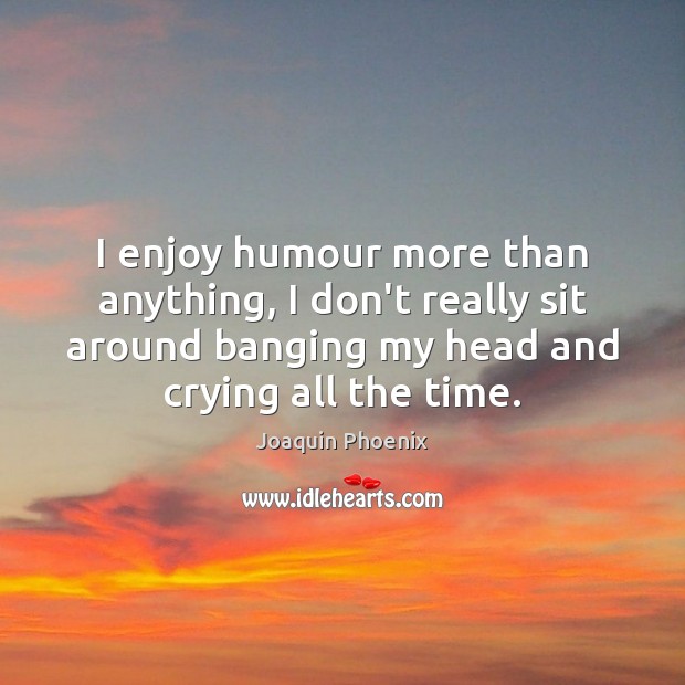 I enjoy humour more than anything, I don’t really sit around banging Image