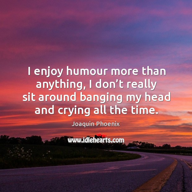 I enjoy humour more than anything, I don’t really sit around banging my head and crying all the time. Image