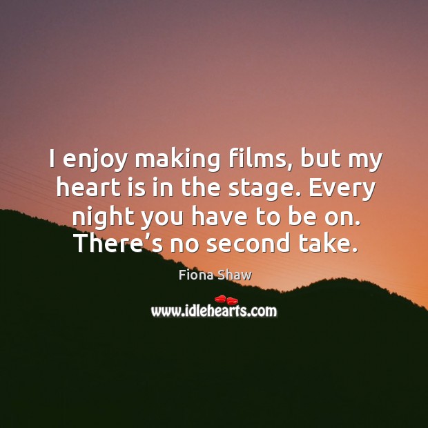 I enjoy making films, but my heart is in the stage. Every night you have to be on. There’s no second take. Fiona Shaw Picture Quote