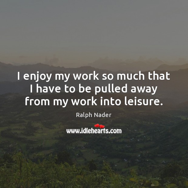 I enjoy my work so much that I have to be pulled away from my work into leisure. Ralph Nader Picture Quote