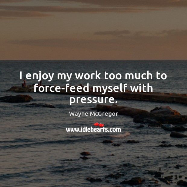I enjoy my work too much to force-feed myself with pressure. Image