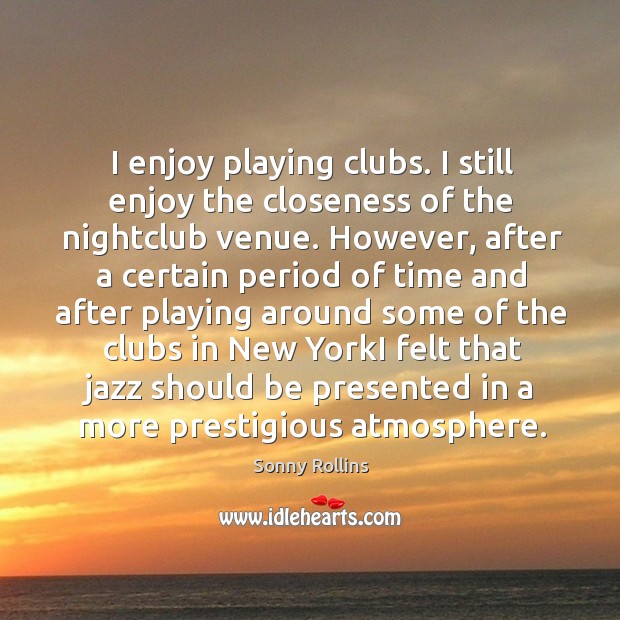 I enjoy playing clubs. I still enjoy the closeness of the nightclub venue. However, after a certain period Sonny Rollins Picture Quote