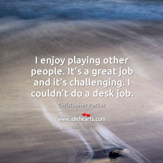 I enjoy playing other people. It’s a great job and it’s challenging. I couldn’t do a desk job. Christopher Parker Picture Quote