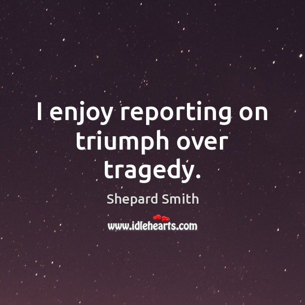 I enjoy reporting on triumph over tragedy. Shepard Smith Picture Quote