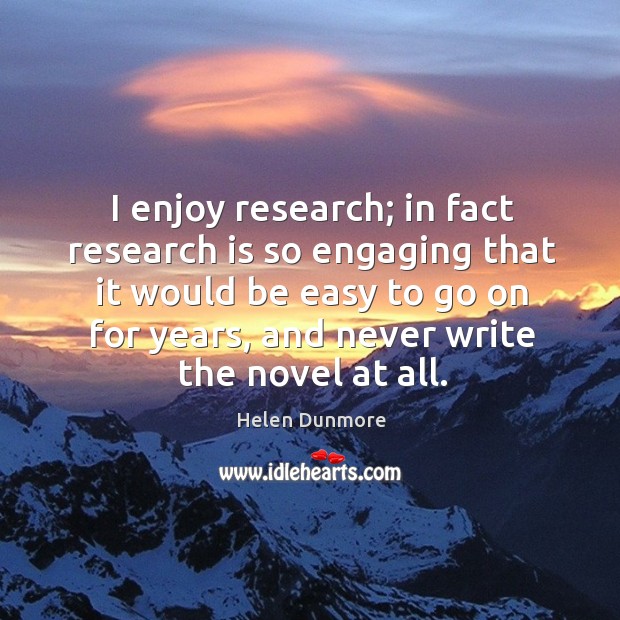 I enjoy research; in fact research is so engaging that it would be easy to go on for years, and never write the novel at all. Helen Dunmore Picture Quote