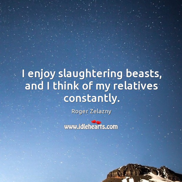 I enjoy slaughtering beasts, and I think of my relatives constantly. Image