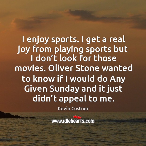 I enjoy sports. I get a real joy from playing sports but I don’t look for those movies. Kevin Costner Picture Quote