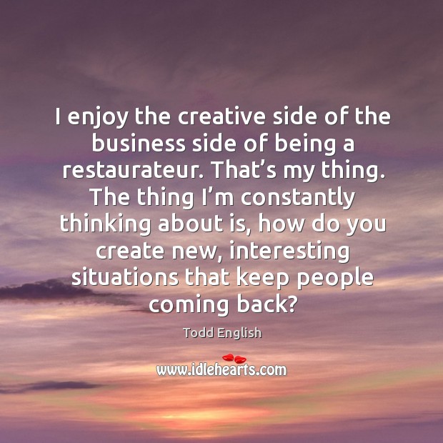 I enjoy the creative side of the business side of being a restaurateur. That’s my thing. Todd English Picture Quote