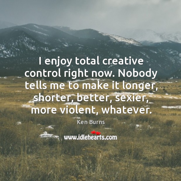 I enjoy total creative control right now. Nobody tells me to make it longer, shorter, better, sexier, more violent, whatever. Ken Burns Picture Quote