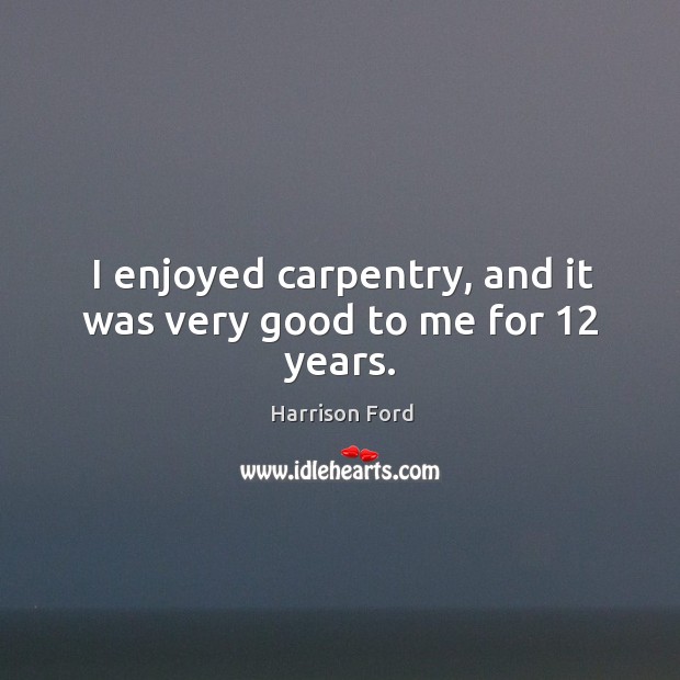 I enjoyed carpentry, and it was very good to me for 12 years. Harrison Ford Picture Quote