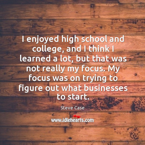 I enjoyed high school and college, and I think I learned a lot, but that was not really my focus. Image