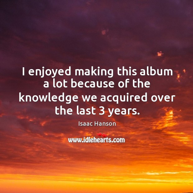 I enjoyed making this album a lot because of the knowledge we acquired over the last 3 years. Isaac Hanson Picture Quote