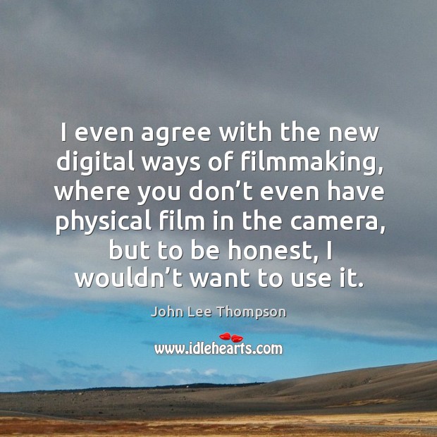 I even agree with the new digital ways of filmmaking, where you don’t even have physical film in the camera Image