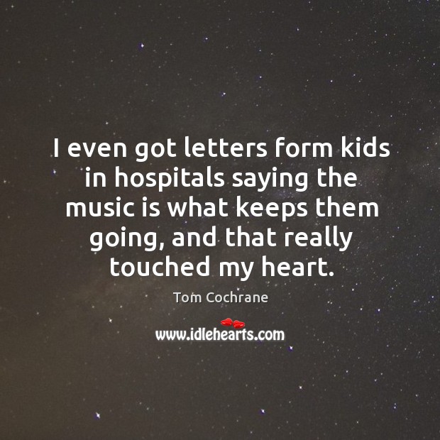 I even got letters form kids in hospitals saying the music is what keeps them going Tom Cochrane Picture Quote