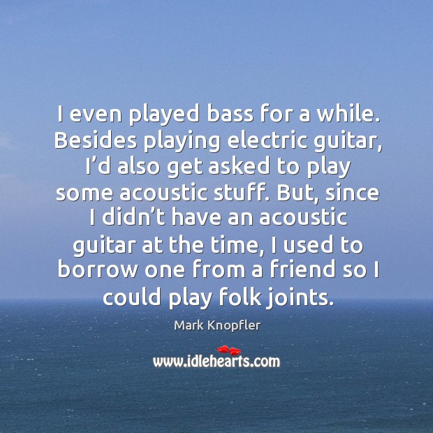 I even played bass for a while. Besides playing electric guitar, I’d also get asked to 