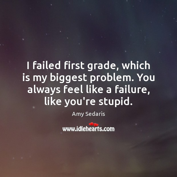 I failed first grade, which is my biggest problem. You always feel 