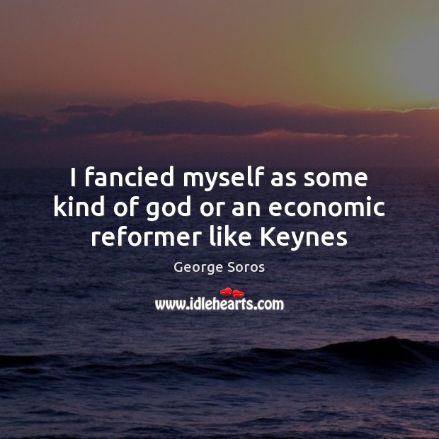 I fancied myself as some kind of God or an economic reformer like Keynes George Soros Picture Quote