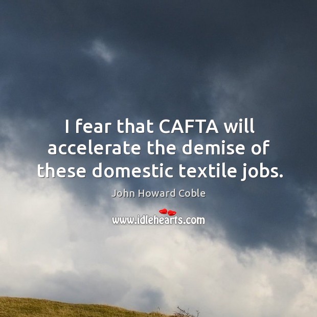 I fear that cafta will accelerate the demise of these domestic textile jobs. John Howard Coble Picture Quote