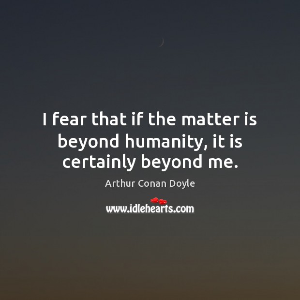 I fear that if the matter is beyond humanity, it is certainly beyond me. Arthur Conan Doyle Picture Quote