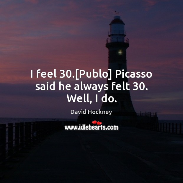 I feel 30.[Publo] Picasso said he always felt 30. Well, I do. David Hockney Picture Quote