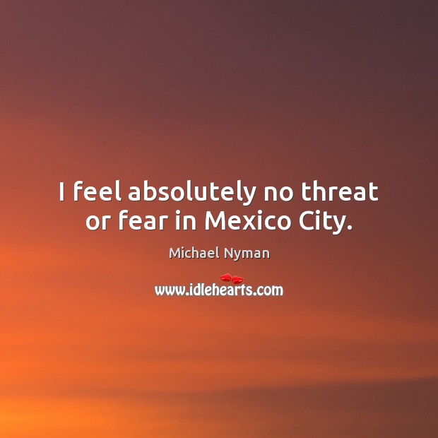 I feel absolutely no threat or fear in Mexico City. Michael Nyman Picture Quote