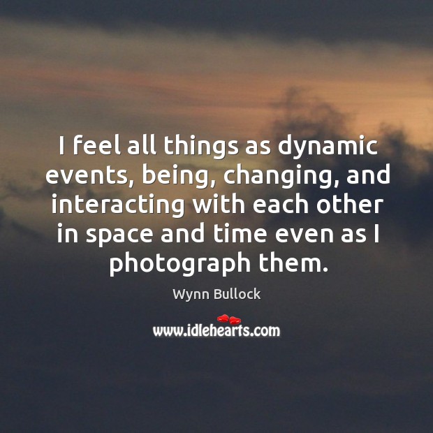 I feel all things as dynamic events, being, changing, and interacting with Wynn Bullock Picture Quote