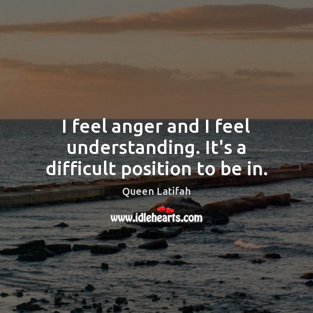 I feel anger and I feel understanding. It’s a difficult position to be in. Queen Latifah Picture Quote