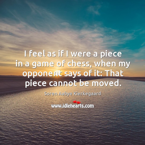 I feel as if I were a piece in a game of chess, when my opponent says of it: that piece cannot be moved. Soren Aabye Kierkegaard Picture Quote