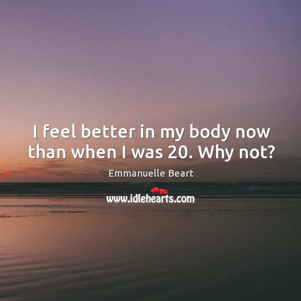 I feel better in my body now than when I was 20. Why not? Emmanuelle Beart Picture Quote