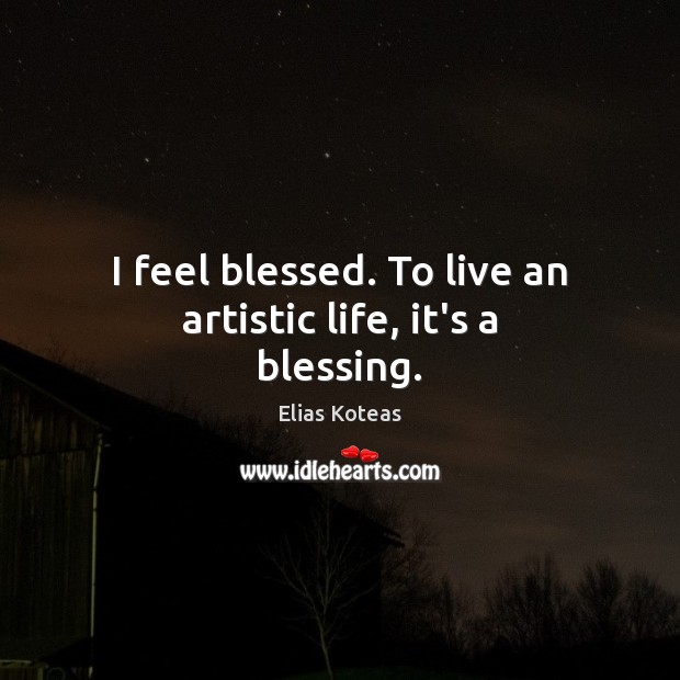 I feel blessed. To live an artistic life, it’s a blessing. 