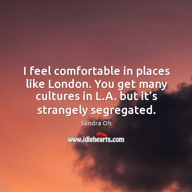 I feel comfortable in places like london. You get many cultures in l.a. But it’s strangely segregated. Sandra Oh Picture Quote