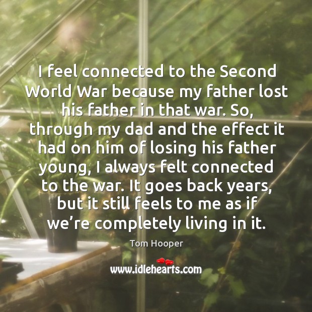 I feel connected to the second world war because my father lost his father in that war. Tom Hooper Picture Quote