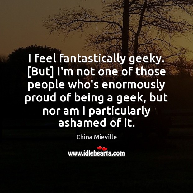 I feel fantastically geeky. [But] I’m not one of those people who’s Image