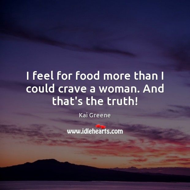 I feel for food more than I could crave a woman. And that’s the truth! Image