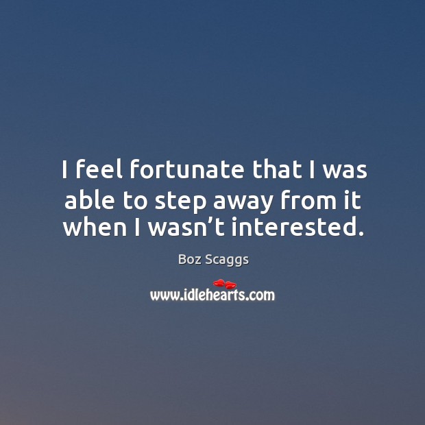 I feel fortunate that I was able to step away from it when I wasn’t interested. Boz Scaggs Picture Quote