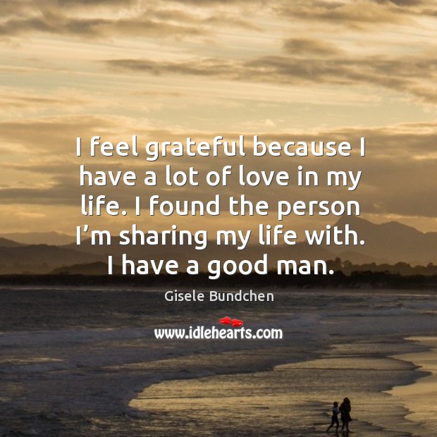 I feel grateful because I have a lot of love in my life. I found the person I’m sharing my life with. I have a good man. Gisele Bundchen Picture Quote