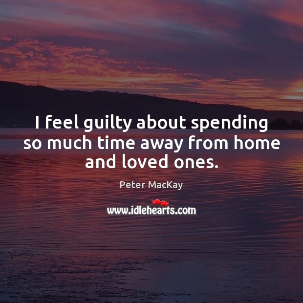 I feel guilty about spending so much time away from home and loved ones. Peter MacKay Picture Quote